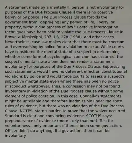 A statement made by a mentally ill person is not involuntary for purposes of the Due Process Clause if there is no coercive behavior by police. The Due Process Clause forbids the government from "depriv[ing] any person of life, liberty, or property, without due process of law." Coercive interrogation techniques have been held to violate the Due Process Clause in Brown v. Mississippi, 297 U.S. 278 (1936), and other cases. Nevertheless, case law makes clear that there must be coercion and overreaching by police for a violation to occur. While courts have considered the mental state of a suspect in determining whether some form of psychological coercion has occurred, the suspect's mental state alone does not render a statement involuntary for purposes of the Due Process Clause. Suppressing such statements would have no deterrent effect on constitutional violations by police and would force courts to assess a suspect's subjective mental state even where there has been no police misconduct whatsoever. Thus, a confession may not be found involuntary in violation of the Due Process clause without some element of police coercion. In this case, Connelly's statements might be unreliable and therefore inadmissible under the state rules of evidence, but there was no violation of the Due Process Clause. NOTES: state's burden to prove that the waiver occurred. Standard is clear and convincing evidence. SCOTUS says: preponderance of evidence (more likely than not). Test for voluntariness—only important if there's been some gov action. Officer didn't do anything. If a gov action, then it can be involuntary.