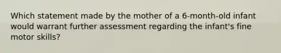 Which statement made by the mother of a 6-month-old infant would warrant further assessment regarding the infant's fine motor skills?