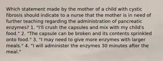 Which statement made by the mother of a child with cystic fibrosis should indicate to a nurse that the mother is in need of further teaching regarding the administration of pancreatic enzymes? 1. "I'll crush the capsules and mix with my child's food." 2. "The capsule can be broken and its contents sprinkled onto food." 3. "I may need to give more enzymes with larger meals." 4. "I will administer the enzymes 30 minutes after the meal."