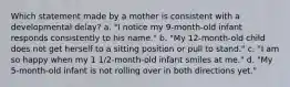 Which statement made by a mother is consistent with a developmental delay? a. "I notice my 9-month-old infant responds consistently to his name." b. "My 12-month-old child does not get herself to a sitting position or pull to stand." c. "I am so happy when my 1 1/2-month-old infant smiles at me." d. "My 5-month-old infant is not rolling over in both directions yet."