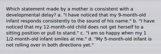 Which statement made by a mother is consistent with a developmental delay? a. "I have noticed that my 9-month-old infant responds consistently to the sound of his name." b. "I have noticed that my 12-month-old child does not get herself to a sitting position or pull to stand." c. "I am so happy when my 1 1/2-month-old infant smiles at me." d. "My 5-month-old infant is not rolling over in both directions yet."