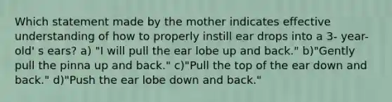 Which statement made by the mother indicates effective understanding of how to properly instill ear drops into a 3- year-old' s ears? a) "I will pull the ear lobe up and back." b)"Gently pull the pinna up and back." c)"Pull the top of the ear down and back." d)"Push the ear lobe down and back."