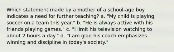 Which statement made by a mother of a school-age boy indicates a need for further teaching? a. "My child is playing soccer on a team this year." b. "He is always active with his friends playing games." c. "I limit his television watching to about 2 hours a day." d. "I am glad his coach emphasizes winning and discipline in today's society."