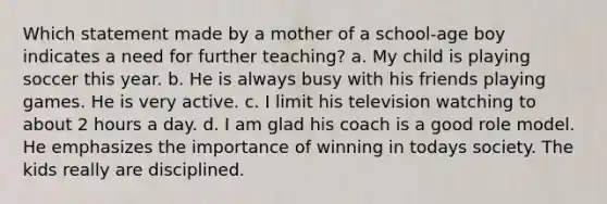 Which statement made by a mother of a school-age boy indicates a need for further teaching? a. My child is playing soccer this year. b. He is always busy with his friends playing games. He is very active. c. I limit his television watching to about 2 hours a day. d. I am glad his coach is a good role model. He emphasizes the importance of winning in todays society. The kids really are disciplined.