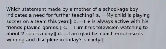 Which statement made by a mother of a school-age boy indicates a need for further teaching? a. ―My child is playing soccer on a team this year.‖ b. ―He is always active with his friends playing games.‖ c. ―I limit his television watching to about 2 hours a day.‖ d. ―I am glad his coach emphasizes winning and discipline in today's society.‖