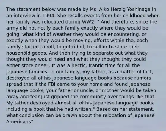 The statement below was made by Ms. Aiko Herzig Yoshinaga in an interview in 1994. She recalls events from her childhood when her family was relocated during WW2: " And therefore, since the army did not notify each family exactly where they would be going, what kind of weather they would be encountering, or exactly when they would be moving, efforts within the, each family started to roll, to get rid of, to sell or to store their household goods. And then trying to separate out what they thought they would need and what they thought they could either store or sell. It was a hectic, frantic time for all the Japanese families. In our family, my father, as a matter of fact, destroyed all of his Japanese language books because rumors spread that if the FBI came to your home and found Japanese language books, your father or uncle, or mother would be taken away and fear just gripped the community over things like that. My father destroyed almost all of his Japanese language books, including a book that he had written." Based on her statement, what conclusion can be drawn about the relocation of Japanese Americans?