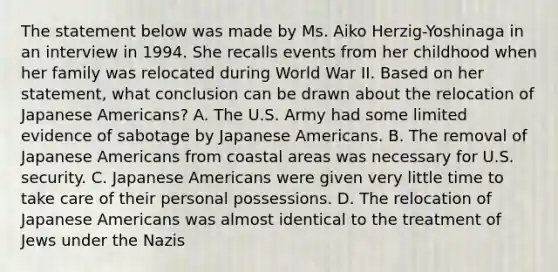 The statement below was made by Ms. Aiko Herzig-Yoshinaga in an interview in 1994. She recalls events from her childhood when her family was relocated during World War II. Based on her statement, what conclusion can be drawn about the relocation of Japanese Americans? A. The U.S. Army had some limited evidence of sabotage by Japanese Americans. B. The removal of Japanese Americans from coastal areas was necessary for U.S. security. C. Japanese Americans were given very little time to take care of their personal possessions. D. The relocation of Japanese Americans was almost identical to the treatment of Jews under the Nazis