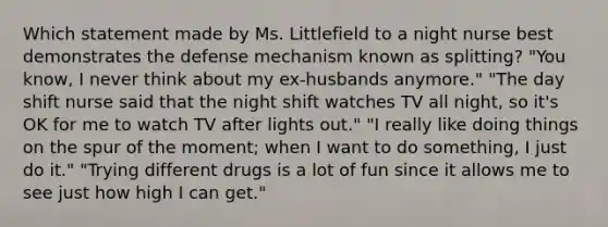 Which statement made by Ms. Littlefield to a night nurse best demonstrates the defense mechanism known as splitting? "You know, I never think about my ex-husbands anymore." "The day shift nurse said that the night shift watches TV all night, so it's OK for me to watch TV after lights out." "I really like doing things on the spur of the moment; when I want to do something, I just do it." "Trying different drugs is a lot of fun since it allows me to see just how high I can get."