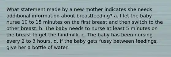 What statement made by a new mother indicates she needs additional information about breastfeeding? a. I let the baby nurse 10 to 15 minutes on the first breast and then switch to the other breast. b. The baby needs to nurse at least 5 minutes on the breast to get the hindmilk. c. The baby has been nursing every 2 to 3 hours. d. If the baby gets fussy between feedings, I give her a bottle of water.