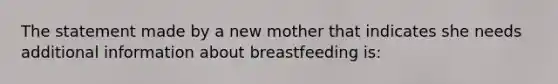 The statement made by a new mother that indicates she needs additional information about breastfeeding is: