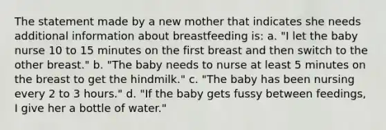 The statement made by a new mother that indicates she needs additional information about breastfeeding is: a. "I let the baby nurse 10 to 15 minutes on the first breast and then switch to the other breast." b. "The baby needs to nurse at least 5 minutes on the breast to get the hindmilk." c. "The baby has been nursing every 2 to 3 hours." d. "If the baby gets fussy between feedings, I give her a bottle of water."