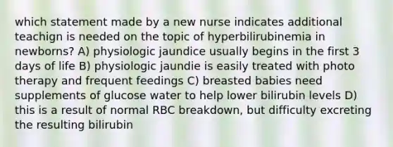 which statement made by a new nurse indicates additional teachign is needed on the topic of hyperbilirubinemia in newborns? A) physiologic jaundice usually begins in the first 3 days of life B) physiologic jaundie is easily treated with photo therapy and frequent feedings C) breasted babies need supplements of glucose water to help lower bilirubin levels D) this is a result of normal RBC breakdown, but difficulty excreting the resulting bilirubin