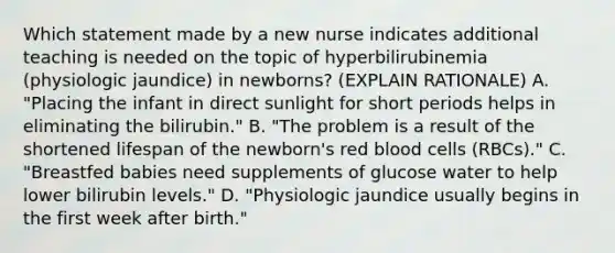 Which statement made by a new nurse indicates additional teaching is needed on the topic of hyperbilirubinemia (physiologic jaundice) in newborns? (EXPLAIN RATIONALE) A. "Placing the infant in direct sunlight for short periods helps in eliminating the bilirubin." B. "The problem is a result of the shortened lifespan of the newborn's red blood cells (RBCs)." C. "Breastfed babies need supplements of glucose water to help lower bilirubin levels." D. "Physiologic jaundice usually begins in the first week after birth."