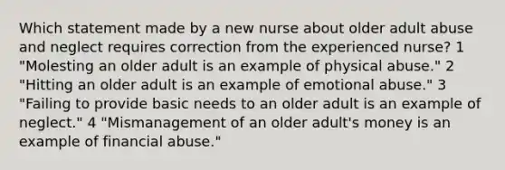 Which statement made by a new nurse about older adult abuse and neglect requires correction from the experienced nurse? 1 "Molesting an older adult is an example of physical abuse." 2 "Hitting an older adult is an example of emotional abuse." 3 "Failing to provide basic needs to an older adult is an example of neglect." 4 "Mismanagement of an older adult's money is an example of financial abuse."