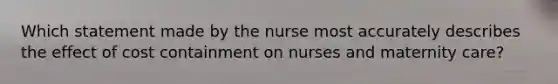 Which statement made by the nurse most accurately describes the effect of cost containment on nurses and maternity care?