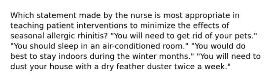 Which statement made by the nurse is most appropriate in teaching patient interventions to minimize the effects of seasonal allergic rhinitis? "You will need to get rid of your pets." "You should sleep in an air-conditioned room." "You would do best to stay indoors during the winter months." "You will need to dust your house with a dry feather duster twice a week."