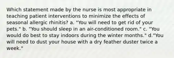 Which statement made by the nurse is most appropriate in teaching patient interventions to minimize the effects of seasonal allergic rhinitis? a. "You will need to get rid of your pets." b. "You should sleep in an air-conditioned room." c. "You would do best to stay indoors during the winter months." d."You will need to dust your house with a dry feather duster twice a week."