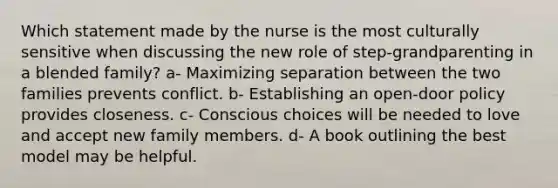 Which statement made by the nurse is the most culturally sensitive when discussing the new role of step-grandparenting in a blended family? a- Maximizing separation between the two families prevents conflict. b- Establishing an open-door policy provides closeness. c- Conscious choices will be needed to love and accept new family members. d- A book outlining the best model may be helpful.