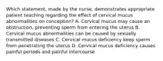 Which statement, made by the nurse, demonstrates appropriate patient teaching regarding the effect of cervical mucus abnormalities on conception? A. Cervical mucus may cause an obstruction, preventing sperm from entering the uterus B. Cervical mucus abnormalities can be caused by sexually transmitted diseases C. Cervical mucus deficiency keep sperm from penetrating the uterus D. Cervical mucus deficiency causes painful periods and painful intercourse