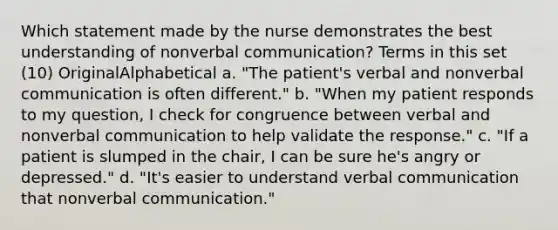 Which statement made by the nurse demonstrates the best understanding of nonverbal communication? Terms in this set (10) OriginalAlphabetical a. "The patient's verbal and nonverbal communication is often different." b. "When my patient responds to my question, I check for congruence between verbal and nonverbal communication to help validate the response." c. "If a patient is slumped in the chair, I can be sure he's angry or depressed." d. "It's easier to understand verbal communication that nonverbal communication."