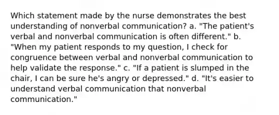 Which statement made by the nurse demonstrates the best understanding of nonverbal communication? a. "The patient's verbal and nonverbal communication is often different." b. "When my patient responds to my question, I check for congruence between verbal and nonverbal communication to help validate the response." c. "If a patient is slumped in the chair, I can be sure he's angry or depressed." d. "It's easier to understand verbal communication that nonverbal communication."