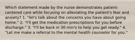 Which statement made by the nurse demonstrates patient-centered care while focusing on alleviating the patient's fear and anxiety? 1. "let's talk about the concerns you have about going home." 2. "I'll get the medication prescriptions for you before discharge." 3. "I'll be back in 30 min's to help you get ready." 4. "Let me make a referral to the mental health counselor for you."