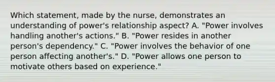 Which statement, made by the nurse, demonstrates an understanding of power's relationship aspect? A. "Power involves handling another's actions." B. "Power resides in another person's dependency." C. "Power involves the behavior of one person affecting another's." D. "Power allows one person to motivate others based on experience."