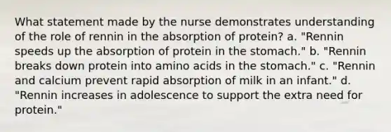 What statement made by the nurse demonstrates understanding of the role of rennin in the absorption of protein? a. "Rennin speeds up the absorption of protein in the stomach." b. "Rennin breaks down protein into amino acids in the stomach." c. "Rennin and calcium prevent rapid absorption of milk in an infant." d. "Rennin increases in adolescence to support the extra need for protein."