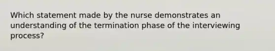 Which statement made by the nurse demonstrates an understanding of the termination phase of the interviewing process?