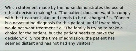 Which statement made by the nurse demonstrates the use of ethical decision making? a. "The patient does not want to comply with the treatment plan and needs to be discharged." b. "Cancer is a devastating diagnosis for this patient, and if I were him, I would not want treatment." c. "The family is trying to make a choice for the patient, but the patient needs to make the decision." d. Since the time of admission, the patient has seemed distant and has not had any visitors."