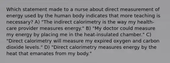 Which statement made to a nurse about direct measurement of energy used by the human body indicates that more teaching is necessary? A) "The indirect calorimetry is the way my health-care provider measures energy." B) "My doctor could measure my energy by placing me in the heat-insulated chamber." C) "Direct calorimetry will measure my expired oxygen and carbon dioxide levels." D) "Direct calorimetry measures energy by the heat that emanates from my body."