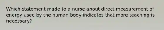 Which statement made to a nurse about direct measurement of energy used by the human body indicates that more teaching is necessary?