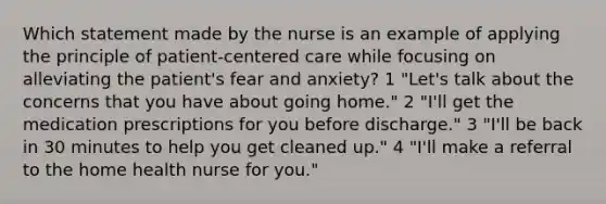 Which statement made by the nurse is an example of applying the principle of patient-centered care while focusing on alleviating the patient's fear and anxiety? 1 "Let's talk about the concerns that you have about going home." 2 "I'll get the medication prescriptions for you before discharge." 3 "I'll be back in 30 minutes to help you get cleaned up." 4 "I'll make a referral to the home health nurse for you."