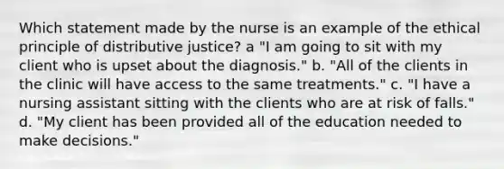 Which statement made by the nurse is an example of the ethical principle of distributive justice? a "I am going to sit with my client who is upset about the diagnosis." b. "All of the clients in the clinic will have access to the same treatments." c. "I have a nursing assistant sitting with the clients who are at risk of falls." d. "My client has been provided all of the education needed to make decisions."