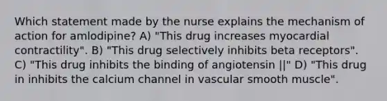 Which statement made by the nurse explains the mechanism of action for amlodipine? A) "This drug increases myocardial contractility". B) "This drug selectively inhibits beta receptors". C) "This drug inhibits the binding of angiotensin ||" D) "This drug in inhibits the calcium channel in vascular smooth muscle".