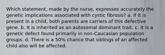 Which statement, made by the nurse, expresses accurately the genetic implications associated with cystic fibrosis? a. If it is present in a child, both parents are carriers of this defective gene. b. It is inherited as an autosomal dominant trait. c. It is a genetic defect found primarily in non-Caucasian population groups. d. There is a 50% chance that siblings of an affected child also will be affected.