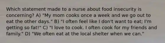 Which statement made to a nurse about food insecurity is concerning? A) "My mom cooks once a week and we go out to eat the other days." B) "I often feel like I don't want to eat; I'm getting so fat!" C) "I love to cook. I often cook for my friends and family." D) "We often eat at the local shelter when we can."