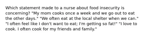 Which statement made to a nurse about food insecurity is concerning? "My mom cooks once a week and we go out to eat the other days." "We often eat at the local shelter when we can." "I often feel like I don't want to eat; I'm getting so fat!" "I love to cook. I often cook for my friends and family."