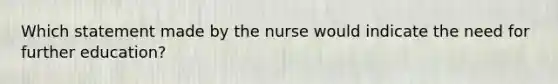 Which statement made by the nurse would indicate the need for further education?