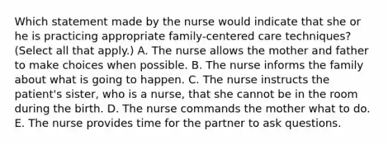 Which statement made by the nurse would indicate that she or he is practicing appropriate family-centered care techniques? (Select all that apply.) A. The nurse allows the mother and father to make choices when possible. B. The nurse informs the family about what is going to happen. C. The nurse instructs the patient's sister, who is a nurse, that she cannot be in the room during the birth. D. The nurse commands the mother what to do. E. The nurse provides time for the partner to ask questions.