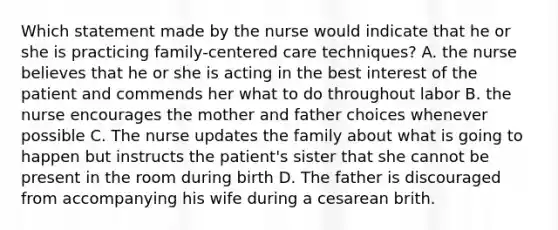 Which statement made by the nurse would indicate that he or she is practicing family-centered care techniques? A. the nurse believes that he or she is acting in the best interest of the patient and commends her what to do throughout labor B. the nurse encourages the mother and father choices whenever possible C. The nurse updates the family about what is going to happen but instructs the patient's sister that she cannot be present in the room during birth D. The father is discouraged from accompanying his wife during a cesarean brith.