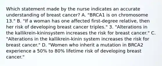 Which statement made by the nurse indicates an accurate understanding of breast cancer? A. "BRCA1 is on chromosome 13." B. "If a woman has one affected first-degree relative, then her risk of developing breast cancer triples." 3. "Alterations in the kallikrein-kininsystem increases the risk for breast cancer." C. "Alterations in the kallikrein-kinin system increases the risk for breast cancer." D. "Women who inherit a mutation in BRCA2 experience a 50% to 80% lifetime risk of developing breast cancer."