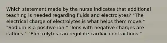 Which statement made by the nurse indicates that additional teaching is needed regarding fluids and electrolytes? "The electrical charge of electrolytes is what helps them move." "Sodium is a positive ion." "Ions with negative charges are cations." "Electrolytes can regulate cardiac contractions."