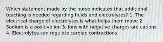 Which statement made by the nurse indicates that additional teaching is needed regarding fluids and electrolytes? 1. The electrical charge of electrolytes is what helps them move 2. Sodium is a positive ion 3. Ions with negative charges are cations 4. Electrolytes can regulate cardiac contractions.