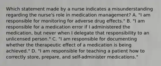 Which statement made by a nurse indicates a misunderstanding regarding the nurse's role in medication management? A. "I am responsible for monitoring for adverse drug effects." B. "I am responsible for a medication error if I administered the medication, but never when I delegate that responsibility to an unlicensed person." C. "I am responsible for documenting whether the therapeutic effect of a medication is being achieved." D. "I am responsible for teaching a patient how to correctly store, prepare, and self-administer medications."