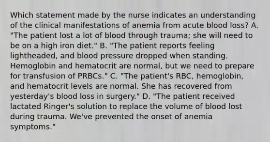 Which statement made by the nurse indicates an understanding of the clinical manifestations of anemia from acute blood loss? A. "The patient lost a lot of blood through trauma; she will need to be on a high iron diet." B. "The patient reports feeling lightheaded, and blood pressure dropped when standing. Hemoglobin and hematocrit are normal, but we need to prepare for transfusion of PRBCs." C. "The patient's RBC, hemoglobin, and hematocrit levels are normal. She has recovered from yesterday's blood loss in surgery." D. "The patient received lactated Ringer's solution to replace the volume of blood lost during trauma. We've prevented the onset of anemia symptoms."