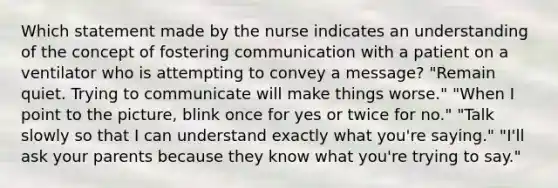 Which statement made by the nurse indicates an understanding of the concept of fostering communication with a patient on a ventilator who is attempting to convey a message? "Remain quiet. Trying to communicate will make things worse." "When I point to the picture, blink once for yes or twice for no." "Talk slowly so that I can understand exactly what you're saying." "I'll ask your parents because they know what you're trying to say."