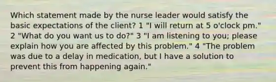 Which statement made by the nurse leader would satisfy the basic expectations of the client? 1 "I will return at 5 o'clock pm." 2 "What do you want us to do?" 3 "I am listening to you; please explain how you are affected by this problem." 4 "The problem was due to a delay in medication, but I have a solution to prevent this from happening again."