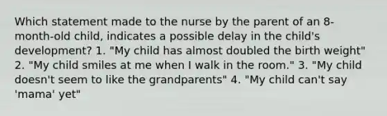 Which statement made to the nurse by the parent of an 8-month-old child, indicates a possible delay in the child's development? 1. "My child has almost doubled the birth weight" 2. "My child smiles at me when I walk in the room." 3. "My child doesn't seem to like the grandparents" 4. "My child can't say 'mama' yet"