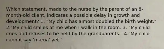 Which statement, made to the nurse by the parent of an 8-month-old client, indicates a possible delay in growth and development? 1. "My child has almost doubled the birth weight." 2."My child smiles at me when I walk in the room. 3. "My child cries and refuses to be held by the grandparents." 4."My child cannot say 'mama' yet."